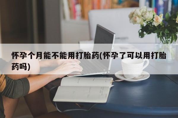 米非米索网上私人药店微信怀孕个月能不能用打胎药(怀孕了可以用打胎药吗)